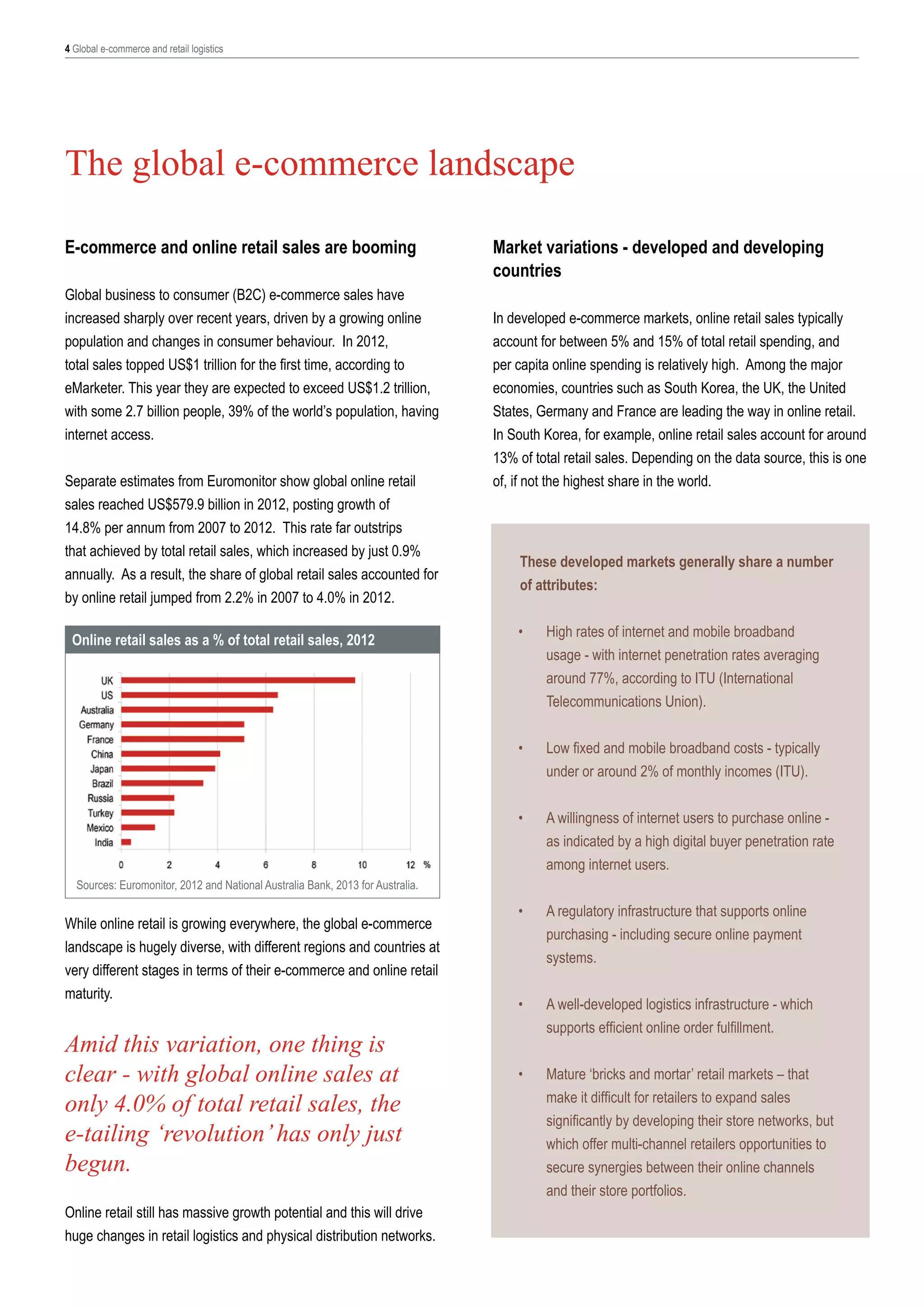 4 Global e-commerce and retail logistics

The global e-commerce landscape
E-commerce and online retail sales are booming
Global business to consumer (B2C) e-commerce sales have
increased sharply over recent years, driven by a growing online
population and changes in consumer behaviour. In 2012,
total sales topped US$1 trillion for the first time, according to
eMarketer. This year they are expected to exceed US$1.2 trillion,
with some 2.7 billion people, 39% of the world’s population, having
internet access.
Separate estimates from Euromonitor show global online retail
sales reached US$579.9 billion in 2012, posting growth of
14.8% per annum from 2007 to 2012. This rate far outstrips
that achieved by total retail sales, which increased by just 0.9%
annually. As a result, the share of global retail sales accounted for
by online retail jumped from 2.2% in 2007 to 4.0% in 2012.

Market variations - developed and developing
countries
In developed e-commerce markets, online retail sales typically
account for between 5% and 15% of total retail spending, and
per capita online spending is relatively high. Among the major
economies, countries such as South Korea, the UK, the United
States, Germany and France are leading the way in online retail.
In South Korea, for example, online retail sales account for around
13% of total retail sales. Depending on the data source, this is one
of, if not the highest share in the world.

These developed markets generally share a number
of attributes:
•	

High rates of internet and mobile broadband
usage - with internet penetration rates averaging
around 77%, according to ITU (International
Telecommunications Union).

•	

Low fixed and mobile broadband costs - typically
under or around 2% of monthly incomes (ITU).

•	

Online retail sales as a % of total retail sales, 2012

A willingness of internet users to purchase online as indicated by a high digital buyer penetration rate
among internet users.

•	

A regulatory infrastructure that supports online
purchasing - including secure online payment
systems.

•	

A well-developed logistics infrastructure - which
supports efficient online order fulfillment.

•	

Mature ‘bricks and mortar’ retail markets – that
make it difficult for retailers to expand sales
significantly by developing their store networks, but
which offer multi-channel retailers opportunities to
secure synergies between their online channels
and their store portfolios.

Sources: Euromonitor, 2012 and National Australia Bank, 2013 for Australia.

While online retail is growing everywhere, the global e-commerce
landscape is hugely diverse, with different regions and countries at
very different stages in terms of their e-commerce and online retail
maturity.

Amid this variation, one thing is
clear - with global online sales at
only 4.0% of total retail sales, the
e-tailing ‘revolution’ has only just
begun.
Online retail still has massive growth potential and this will drive
huge changes in retail logistics and physical distribution networks.

 