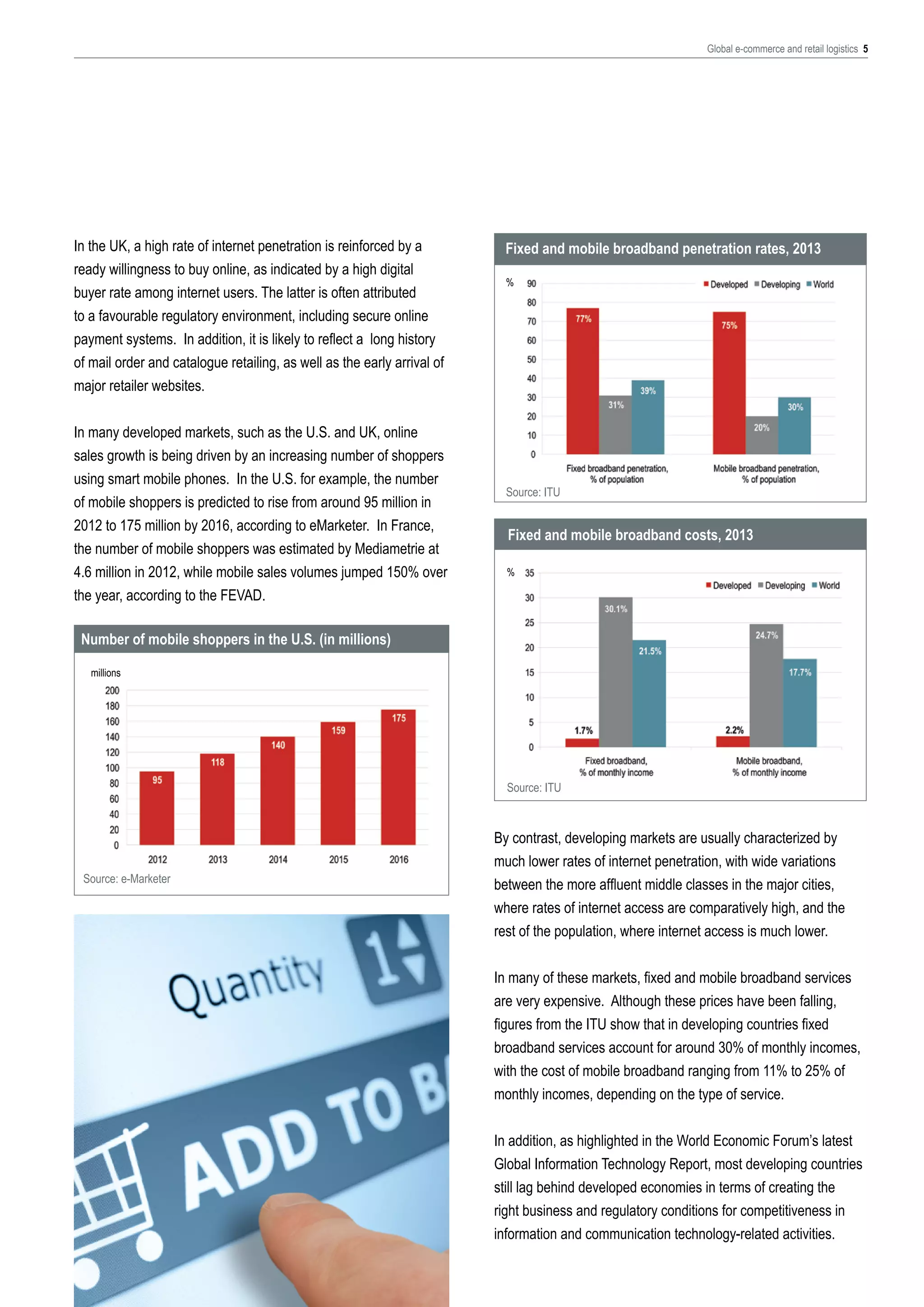 Global e-commerce and retail logistics 5

In the UK, a high rate of internet penetration is reinforced by a
ready willingness to buy online, as indicated by a high digital
buyer rate among internet users. The latter is often attributed
to a favourable regulatory environment, including secure online
payment systems. In addition, it is likely to reflect a long history
of mail order and catalogue retailing, as well as the early arrival of
major retailer websites.
In many developed markets, such as the U.S. and UK, online
sales growth is being driven by an increasing number of shoppers
using smart mobile phones. In the U.S. for example, the number
of mobile shoppers is predicted to rise from around 95 million in
2012 to 175 million by 2016, according to eMarketer. In France,
the number of mobile shoppers was estimated by Mediametrie at
4.6 million in 2012, while mobile sales volumes jumped 150% over
the year, according to the FEVAD.

Fixed and mobile broadband penetration rates, 2013
%

Source: ITU

Fixed and mobile broadband costs, 2013
%

Number of mobile shoppers in the U.S. (in millions)
millions

Source: ITU

Source: e-Marketer

By contrast, developing markets are usually characterized by
much lower rates of internet penetration, with wide variations
between the more affluent middle classes in the major cities,
where rates of internet access are comparatively high, and the
rest of the population, where internet access is much lower.
In many of these markets, fixed and mobile broadband services
are very expensive. Although these prices have been falling,
figures from the ITU show that in developing countries fixed
broadband services account for around 30% of monthly incomes,
with the cost of mobile broadband ranging from 11% to 25% of
monthly incomes, depending on the type of service.
In addition, as highlighted in the World Economic Forum’s latest
Global Information Technology Report, most developing countries
still lag behind developed economies in terms of creating the
right business and regulatory conditions for competitiveness in
information and communication technology-related activities.

 