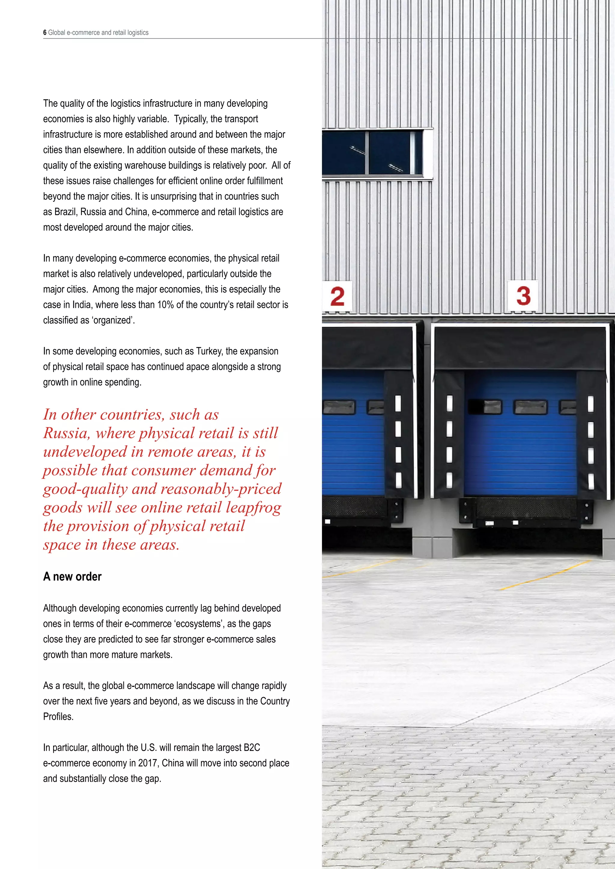 6 Global e-commerce and retail logistics

The quality of the logistics infrastructure in many developing
economies is also highly variable. Typically, the transport
infrastructure is more established around and between the major
cities than elsewhere. In addition outside of these markets, the
quality of the existing warehouse buildings is relatively poor. All of
these issues raise challenges for efficient online order fulfillment
beyond the major cities. It is unsurprising that in countries such
as Brazil, Russia and China, e-commerce and retail logistics are
most developed around the major cities.
In many developing e-commerce economies, the physical retail
market is also relatively undeveloped, particularly outside the
major cities. Among the major economies, this is especially the
case in India, where less than 10% of the country’s retail sector is
classified as ‘organized’.
In some developing economies, such as Turkey, the expansion
of physical retail space has continued apace alongside a strong
growth in online spending.

In other countries, such as
Russia, where physical retail is still
undeveloped in remote areas, it is
possible that consumer demand for
good-quality and reasonably-priced
goods will see online retail leapfrog
the provision of physical retail
space in these areas.
A new order
Although developing economies currently lag behind developed
ones in terms of their e-commerce ‘ecosystems’, as the gaps
close they are predicted to see far stronger e-commerce sales
growth than more mature markets.
As a result, the global e-commerce landscape will change rapidly
over the next five years and beyond, as we discuss in the Country
Profiles.
In particular, although the U.S. will remain the largest B2C
e-commerce economy in 2017, China will move into second place
and substantially close the gap.

 