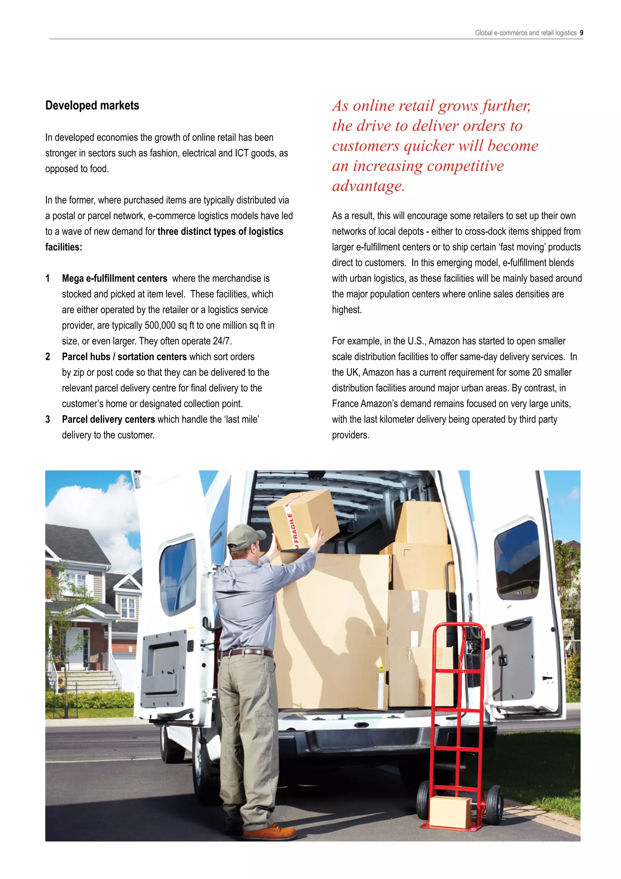 Global e-commerce and retail logistics 9

Developed markets
In developed economies the growth of online retail has been
stronger in sectors such as fashion, electrical and ICT goods, as
opposed to food.
In the former, where purchased items are typically distributed via
a postal or parcel network, e-commerce logistics models have led
to a wave of new demand for three distinct types of logistics
facilities:
1	
	
	
	
	
2	
	
	
	
3	
	

Mega e-fulfillment centers where the merchandise is 	
stocked and picked at item level. These facilities, which 	
are either operated by the retailer or a logistics service 		
provider, are typically 500,000 sq ft to one million sq ft in 	
size, or even larger. They often operate 24/7.
Parcel hubs / sortation centers which sort orders 		
by zip or post code so that they can be delivered to the 	
relevant parcel delivery centre for final delivery to the 		
customer’s home or designated collection point.
Parcel delivery centers which handle the ‘last mile’ 		
delivery to the customer.

As online retail grows further,
the drive to deliver orders to
customers quicker will become
an increasing competitive
advantage.
As a result, this will encourage some retailers to set up their own
networks of local depots - either to cross-dock items shipped from
larger e-fulfillment centers or to ship certain ‘fast moving’ products
direct to customers. In this emerging model, e-fulfillment blends
with urban logistics, as these facilities will be mainly based around
the major population centers where online sales densities are
highest.
For example, in the U.S., Amazon has started to open smaller
scale distribution facilities to offer same-day delivery services. In
the UK, Amazon has a current requirement for some 20 smaller
distribution facilities around major urban areas. By contrast, in
France Amazon’s demand remains focused on very large units,
with the last kilometer delivery being operated by third party
providers.

 