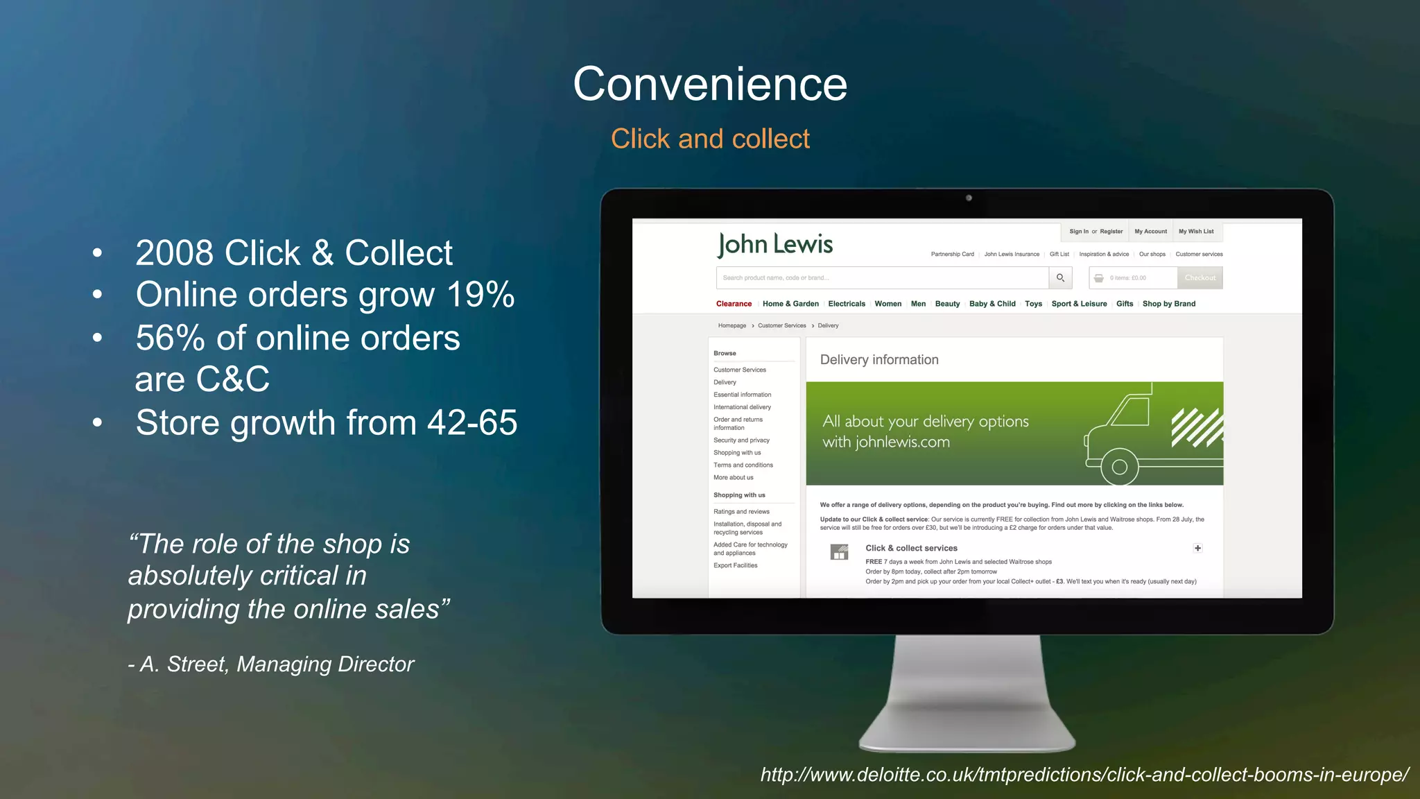 •  2008 Click & Collect
•  Online orders grow 19%
•  56% of online orders
are C&C
•  Store growth from 42-65
“The role of the shop is
absolutely critical in
providing the online sales”
- A. Street, Managing Director
Convenience
Click and collect
http://www.deloitte.co.uk/tmtpredictions/click-and-collect-booms-in-europe/
 