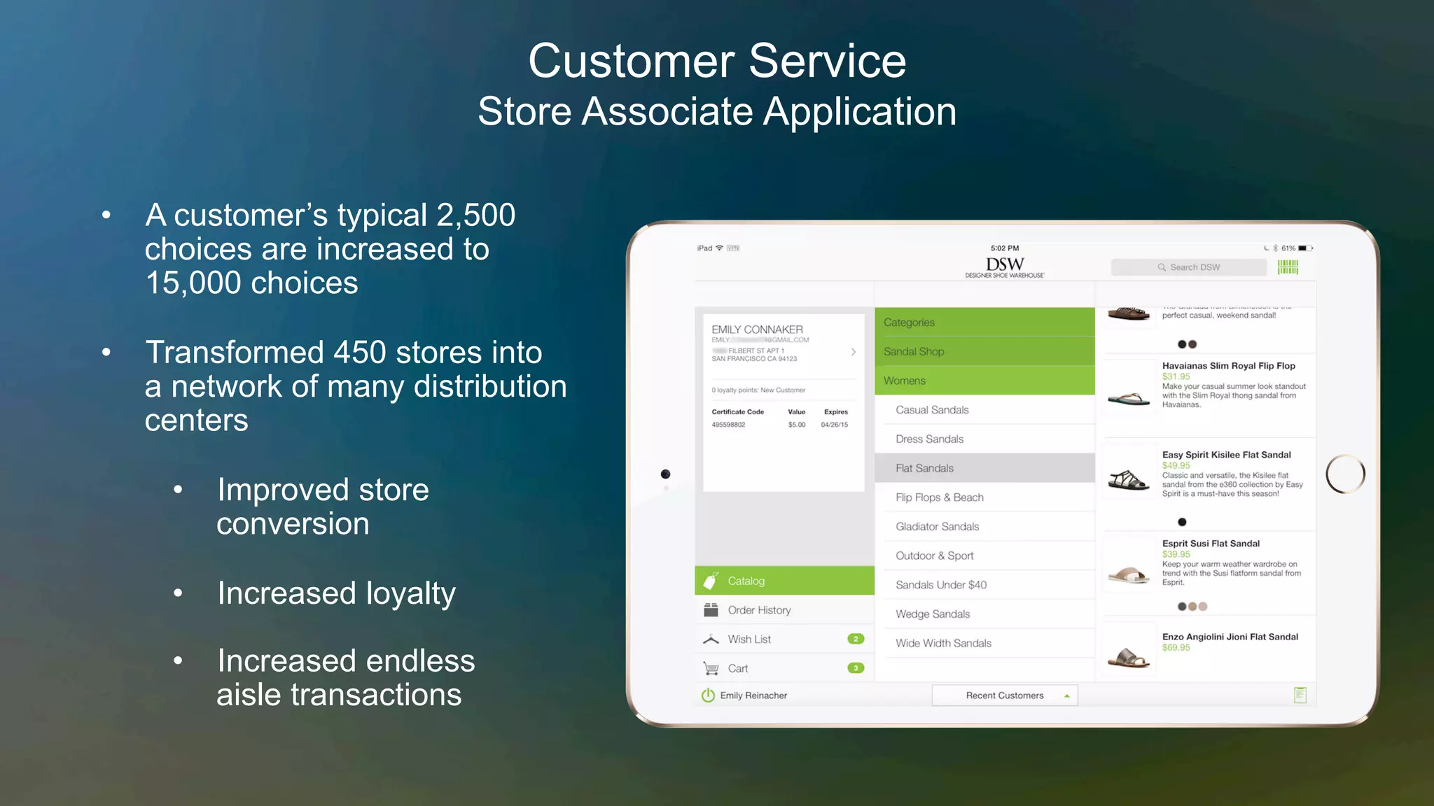 •  A customer’s typical 2,500
choices are increased to
15,000 choices
•  Transformed 450 stores into
a network of many distribution
centers
•  Improved store
conversion
•  Increased loyalty
•  Increased endless
aisle transactions
Customer Service
Store Associate Application
 
