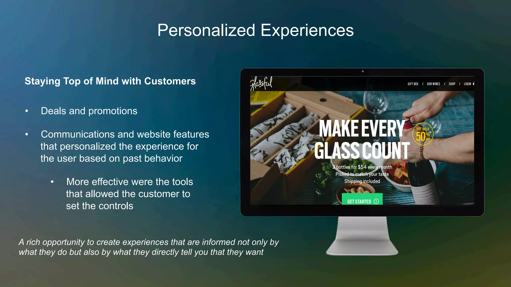 Personalized Experiences
Staying Top of Mind with Customers
A rich opportunity to create experiences that are informed not only by
what they do but also by what they directly tell you that they want
•  Deals and promotions
•  Communications and website features
that personalized the experience for
the user based on past behavior
•  More effective were the tools
that allowed the customer to
set the controls
 