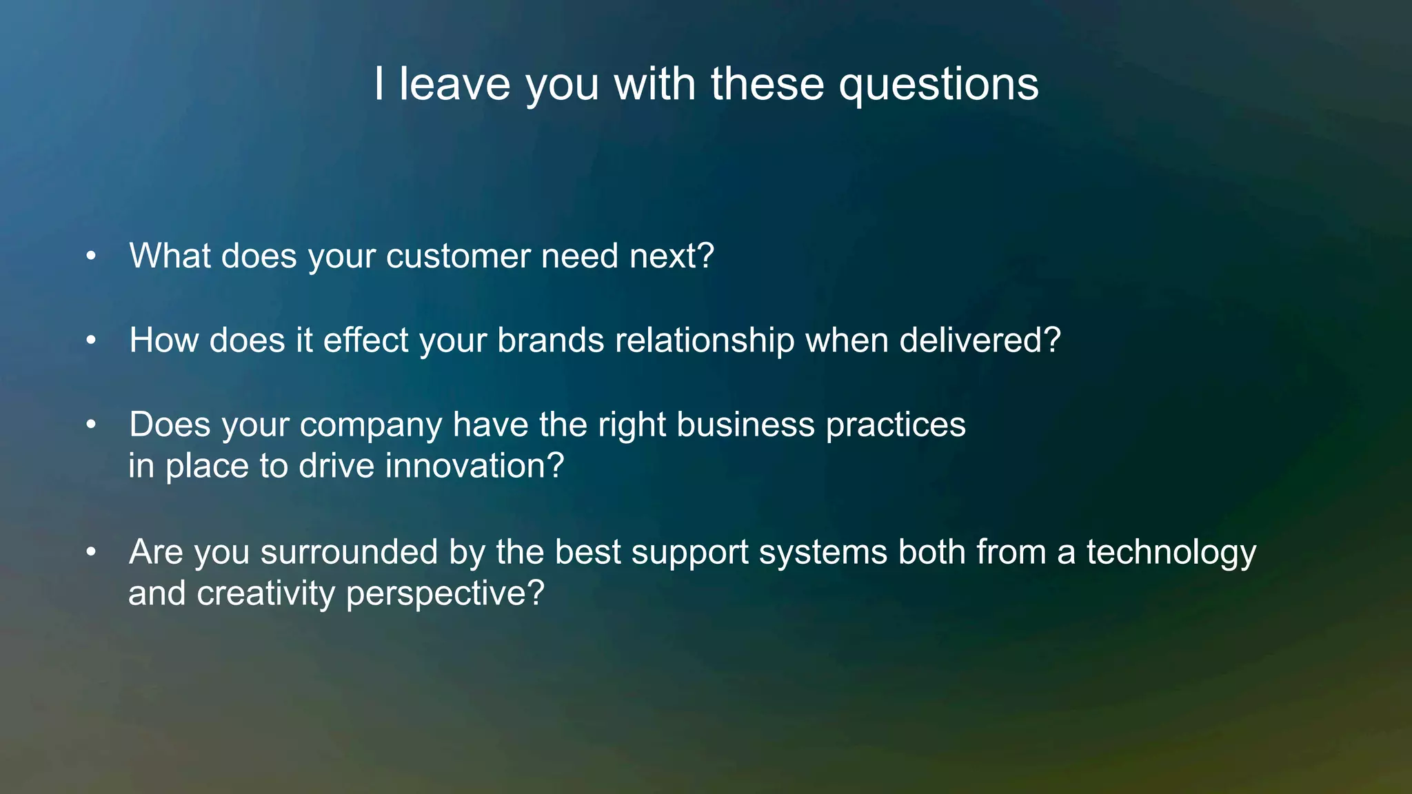 I leave you with these questions
•  What does your customer need next?
•  How does it effect your brands relationship when delivered?
•  Does your company have the right business practices
in place to drive innovation?
•  Are you surrounded by the best support systems both from a technology
and creativity perspective?
 
