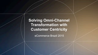 Solving Omni-Channel
Transformation with
Customer Centricity
eCommerce Brazil 2015
 