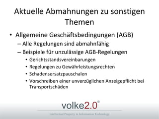 Aktuelle Abmahnungen zu sonstigen Themen Allgemeine Geschäftsbedingungen (AGB) Alle Regelungen sind abmahnfähig Beispiele für unzulässige AGB-Regelungen Gerichtsstandsvereinbarungen Regelungen zu Gewährleistungsrechten Schadensersatzpauschalen Vorschreiben einer unverzüglichen Anzeigepflicht bei Transportschäden  