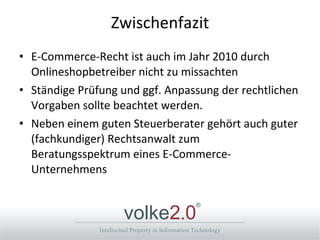 Zwischenfazit E-Commerce-Recht ist auch im Jahr 2010 durch Onlineshopbetreiber nicht zu missachten Ständige Prüfung und ggf. Anpassung der rechtlichen Vorgaben sollte beachtet werden. Neben einem guten Steuerberater gehört auch guter (fachkundiger) Rechtsanwalt zum Beratungsspektrum eines E-Commerce-Unternehmens 