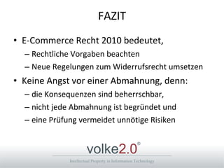 FAZIT E-Commerce Recht 2010 bedeutet, Rechtliche Vorgaben beachten Neue Regelungen zum Widerrufsrecht umsetzen Keine Angst vor einer Abmahnung, denn: die Konsequenzen sind beherrschbar, nicht jede Abmahnung ist begründet und eine Prüfung vermeidet unnötige Risiken 