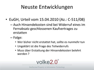 Neuste Entwicklungen EuGH, Urteil vom 15.04.2010 (Az.: C-511/08) Auch Hinsendekosten sind bei Widerruf eines im Fernabsatz geschlossenen Kaufvertrages zu erstatten Folge: Wer bisher nicht erstattet hat, sollte es nunmehr tun Ungeklärt ist die Frage des Teilwiderrufs Muss über Erstattung der Hinsendekosten belehrt werden ? 