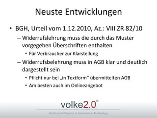 Neuste Entwicklungen BGH, Urteil vom 1.12.2010, Az.: VIII ZR 82/10 Widerrufslehrung muss die durch das Muster vorgegeben Überschriften enthalten Für Verbraucher zur Klarstellung Widerrufsbelehrung muss in AGB klar und deutlich dargestellt sein Pflicht nur bei „in Textform“ übermittelten AGB Am besten auch im Onlineangebot 