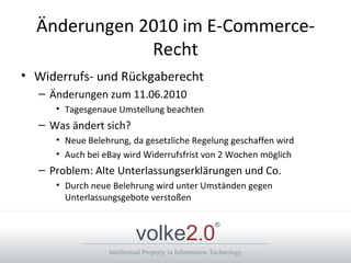 Änderungen 2010 im E-Commerce-Recht Widerrufs- und Rückgaberecht  Änderungen zum 11.06.2010 Tagesgenaue Umstellung beachten Was ändert sich? Neue Belehrung, da gesetzliche Regelung geschaffen wird Auch bei eBay wird Widerrufsfrist von 2 Wochen möglich Problem: Alte Unterlassungserklärungen und Co. Durch neue Belehrung wird unter Umständen gegen Unterlassungsgebote verstoßen 