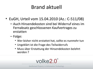 Brand aktuell EuGH, Urteil vom 15.04.2010 (Az.: C-511/08) Auch Hinsendekosten sind bei Widerruf eines im Fernabsatz geschlossenen Kaufvertrages zu erstatten Folge: Wer bisher nicht erstattet hat, sollte es nunmehr tun Ungeklärt ist die Frage des Teilwiderrufs Muss über Erstattung der Hinsendekosten belehrt werden ? 
