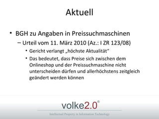 Aktuell BGH zu Angaben in Preissuchmaschinen Urteil vom 11. März 2010 (Az.: I ZR 123/08) Gericht verlangt „höchste Aktualität“ Das bedeutet, dass Preise sich zwischen dem Onlineshop und der Preissuchmaschine nicht unterscheiden dürfen und allerhöchstens zeitgleich geändert werden können 