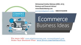 Ecommerce
Business Ideas
Mohammad Anishur Rahman (MBA, ACA)
Business and Financial Advisor
www.PlanforStartup.com
accr u o n @g mail.com , +8801515265698
F o r m o r e i n f o : w w w. p l a n f o r s t a r t u p . c o m , a c c r u o n @ g m a i l . c o m
O r d e r Yo u r B u s i n e s s P l a n : www.f iv err.co m/businessfixx x
 