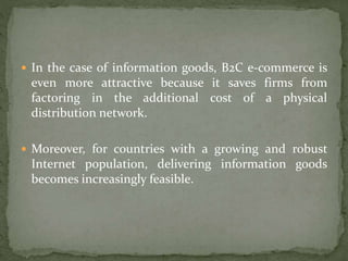  In the case of information goods, B2C e-commerce is
even more attractive because it saves firms from
factoring in the additional cost of a physical
distribution network.
 Moreover, for countries with a growing and robust
Internet population, delivering information goods
becomes increasingly feasible.
 