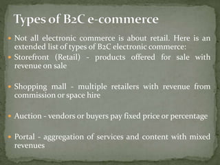  Not all electronic commerce is about retail. Here is an
extended list of types of B2C electronic commerce:
 Storefront (Retail) - products offered for sale with
revenue on sale
 Shopping mall - multiple retailers with revenue from
commission or space hire
 Auction - vendors or buyers pay fixed price or percentage
 Portal - aggregation of services and content with mixed
revenues
 