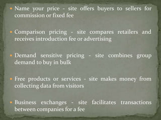  Name your price - site offers buyers to sellers for
commission or fixed fee
 Comparison pricing - site compares retailers and
receives introduction fee or advertising
 Demand sensitive pricing - site combines group
demand to buy in bulk
 Free products or services - site makes money from
collecting data from visitors
 Business exchanges - site facilitates transactions
between companies for a fee
 