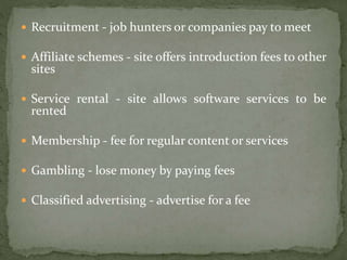 Recruitment - job hunters or companies pay to meet
 Affiliate schemes - site offers introduction fees to other
sites
 Service rental - site allows software services to be
rented
 Membership - fee for regular content or services
 Gambling - lose money by paying fees
 Classified advertising - advertise for a fee
 