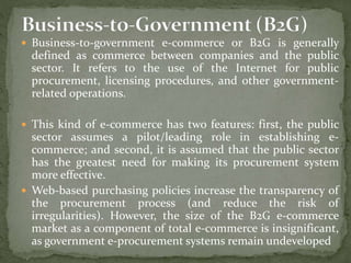  Business-to-government e-commerce or B2G is generally
defined as commerce between companies and the public
sector. It refers to the use of the Internet for public
procurement, licensing procedures, and other government-
related operations.
 This kind of e-commerce has two features: first, the public
sector assumes a pilot/leading role in establishing e-
commerce; and second, it is assumed that the public sector
has the greatest need for making its procurement system
more effective.
 Web-based purchasing policies increase the transparency of
the procurement process (and reduce the risk of
irregularities). However, the size of the B2G e-commerce
market as a component of total e-commerce is insignificant,
as government e-procurement systems remain undeveloped
 
