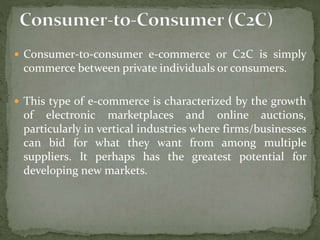  Consumer-to-consumer e-commerce or C2C is simply
commerce between private individuals or consumers.
 This type of e-commerce is characterized by the growth
of electronic marketplaces and online auctions,
particularly in vertical industries where firms/businesses
can bid for what they want from among multiple
suppliers. It perhaps has the greatest potential for
developing new markets.
 