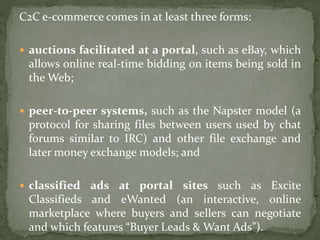 C2C e-commerce comes in at least three forms:
 auctions facilitated at a portal, such as eBay, which
allows online real-time bidding on items being sold in
the Web;
 peer-to-peer systems, such as the Napster model (a
protocol for sharing files between users used by chat
forums similar to IRC) and other file exchange and
later money exchange models; and
 classified ads at portal sites such as Excite
Classifieds and eWanted (an interactive, online
marketplace where buyers and sellers can negotiate
and which features “Buyer Leads & Want Ads”).
 
