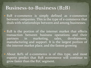  B2B e-commerce is simply defined as e-commerce
between companies. This is the type of e-commerce that
deals with relationships between and among businesses.
 B2B is the portion of the internet market that effects
transaction between business operations and their
partners in marketing, sales, development,
manufacturing and support. It is the largest portion of
the internet market place, and the fastest growing
 About 80% of e-commerce is of this type, and most
experts predict that B2B ecommerce will continue to
grow faster than the B2C segment.
 