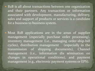  B2B is all about transactions between one organization
and their partners. Any transaction or information
associated with development, manufacturing, delivery,
sales and support of products or services is a candidate
for a business to business system.
 Most B2B applications are in the areas of supplier
management (especially purchase order processing),
inventory management (i.e., managing order-ship-bill
cycles), distribution management (especially in the
transmission of shipping documents), Channel
management (i.e., information dis sémination on
changes in operational conditions), and payment
management (e.g., electronic payment systems or EPS).
 