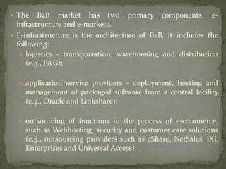  The B2B market has two primary components: e-
infrastructure and e-markets.
 E-infrastructure is the architecture of B2B, it includes the
following:
 logistics - transportation, warehousing and distribution
(e.g., P&G);
 application service providers - deployment, hosting and
management of packaged software from a central facility
(e.g., Oracle and Linkshare);
 outsourcing of functions in the process of e-commerce,
such as Webhosting, security and customer care solutions
(e.g., outsourcing providers such as eShare, NetSales, iXL
Enterprises and Universal Access);
 