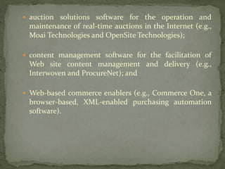 auction solutions software for the operation and
maintenance of real-time auctions in the Internet (e.g.,
Moai Technologies and OpenSite Technologies);
 content management software for the facilitation of
Web site content management and delivery (e.g.,
Interwoven and ProcureNet); and
 Web-based commerce enablers (e.g., Commerce One, a
browser-based, XML-enabled purchasing automation
software).
 