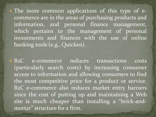  The more common applications of this type of e-
commerce are in the areas of purchasing products and
information, and personal finance management,
which pertains to the management of personal
investments and finances with the use of online
banking tools (e.g., Quicken).
 B2C e-commerce reduces transactions costs
(particularly search costs) by increasing consumer
access to information and allowing consumers to find
the most competitive price for a product or service.
B2C e-commerce also reduces market entry barriers
since the cost of putting up and maintaining a Web
site is much cheaper than installing a “brick-and-
mortar” structure for a firm.
 