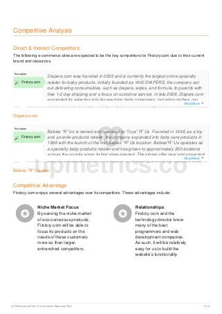 Competitive Analysis
Direct & Indirect Competitors
The following e-commerce sites are expected to be the key competitors for Firstcry.com due to their current
brand and resources:
Diapers.com
Examples
 Firstcry.com
Diapers.com was founded in 2005 and is currently the largest online specialty
retailer for baby products. Initially founded as 1800 DIAPERS, the company set
out delivering consumables, such as diapers, wipes, and formula, to parents with
free 1-2 day shipping and a focus on customer service. In late 2008, Diapers.com
expanded its selection into far-reaching baby categories, including clothes, car
seats, strollers, and toys. Today, Diapers.com is the largest online retailer for
Babies “R” Us.com
Examples
 Firstcry.com
Babies “R” Us is owned and operated by Toys” R” Us. Founded in 1948, as a toy
and juvenile-products retailer, the company expanded into baby care products in
1996 with the launch of the first Babies “R” Us location. Babies“R” Us operates as
a specialty baby products retailer and has grown to approximately 260 locations
across the country since its first store opened. The stores offer new and expectant
parents a broad assortment of products for newborns and infants, including cribs
Competitive Advantage
Firstcry.com enjoys several advantages over its competitors. These advantages include:
Niche Market Focus
By serving the niche market
of eco-conscious products,
Firstcry.com will be able to
focus its products on the
needs of these customers
more so than larger,
entrenched competitors.

Relationships
Firstcry.com and the
technology director know
many of the best
programmers and web
development companies.
As such, it will be relatively
easy for us to build the
website’s functionality.

upmetrics.co
Read More 
Read More 
2019 Business Plan | E-Commerce Business Plan 9 / 21
 