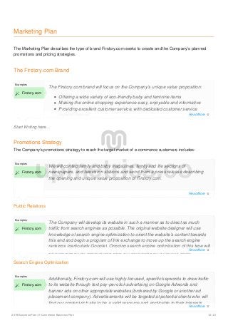 Marketing Plan
The Marketing Plan describes the type of brand Firstcry.com seeks to create and the Company’s planned
promotions and pricing strategies.
The Firstcry.com Brand
Start Writing here...
Examples
 Firstcry.com
The Firstcry.com brand will focus on the Company’s unique value proposition:
Offering a wide variety of eco-friendly baby and feminine items
Making the online shopping experience easy, enjoyable and informative
Providing excellent customer service, with dedicated customer service
representatives.
Promotions Strategy
The Company’s promotions strategy to reach the target market of e-commerce customers includes:
Public Relations
Examples
 Firstcry.com
We will contact family and baby magazines, family and life sections of
newspapers, and television stations and send them a press release describing
the opening and unique value proposition of Firstcry.com.
Search Engine Optimization
Examples
 Firstcry.com
The Company will develop its website in such a manner as to direct as much
traffic from search engines as possible. The original website designer will use
knowledge of search engine optimization to orient the website’s content towards
this end and begin a program of link exchange to move up the search engine
rankings (particularly Google). Ongoing search engine optimization of this type will
be executed by an experienced SEO firm contracted on a monthly basis.
Examples
 Firstcry.com
Additionally, Firstcry.com will use highly-focused, specific keywords to draw traffic
to its website through text pay-per-click advertising on Google Adwords and
banner ads on other appropriate websites (brokered by Google or another ad
placement company). Advertisements will be targeted at potential clients who will
find our content-rich site to be a valid resource and applicable to their interests,
upmetrics.co
Read More 
Read More 
Read More 
Read More 
2019 Business Plan | E-Commerce Business Plan 12 / 21
 