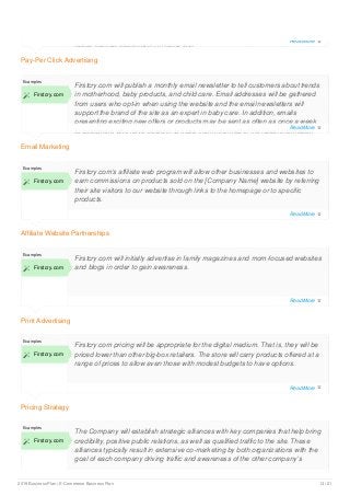 Pay-Per Click Advertising
rather than an interruption or distraction.
Email Marketing
Examples
 Firstcry.com
Firstcry.com will publish a monthly email newsletter to tell customers about trends
in motherhood, baby products, and child care. Email addresses will be gathered
from users who opt-in when using the website and the email newsletters will
support the brand of the site as an expert in baby care. In addition, emails
presenting exciting new offers or products may be sent as often as once a week
to customers who have opted-in to keep them informed of the latest information
Affiliate Website Partnerships
Examples
 Firstcry.com
Firstcry.com’s affiliate web program will allow other businesses and websites to
earn commissions on products sold on the [Company Name] website by referring
their site visitors to our website through links to the homepage or to specific
products.
Print Advertising
Examples
 Firstcry.com
Firstcry.com will initially advertise in family magazines and mom-focused websites
and blogs in order to gain awareness.
Pricing Strategy
Examples
 Firstcry.com
Firstcry.com pricing will be appropriate for the digital medium. That is, they will be
priced lower than other big-box retailers. The store will carry products offered at a
range of prices to allow even those with modest budgets to have options.
Examples
 Firstcry.com
The Company will establish strategic alliances with key companies that help bring
credibility, positive public relations, as well as qualified traffic to the site. These
alliances typically result in extensive co-marketing by both organizations with the
goal of each company driving traffic and awareness of the other company’s
Read More 
Read More 
Read More 
Read More 
Read More 
Read More 
2019 Business Plan | E-Commerce Business Plan 13 / 21
 