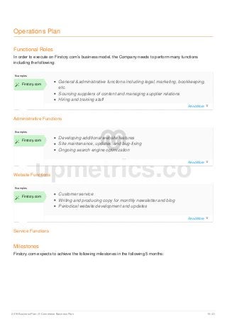 Operations Plan
Functional Roles
In order to execute on Firstcry.com’s business model, the Company needs to perform many functions
including the following:
Administrative Functions
Examples
 Firstcry.com
General &administrative functions including legal, marketing, bookkeeping,
etc.
Sourcing suppliers of content and managing supplier relations
Hiring and training staff
Website Functions
Examples
 Firstcry.com
Developing additional website features
Site maintenance, updates, and bug-fixing
Ongoing search engine optimization
Service Functions
Examples
 Firstcry.com
Customer service
Writing and producing copy for monthly newsletter and blog
Periodical website development and updates
Milestones
Firstcry.com expects to achieve the following milestones in the following 5 months:
upmetrics.co
Read More 
Read More 
Read More 
2019 Business Plan | E-Commerce Business Plan 15 / 21
 