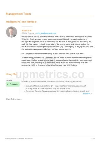 Management Team
Management Team Members
JOHN DOE
CEO & Founder - John.doe@example.com
Firstcry.com is led by John Doe who has been in the e-commerce business for 10 years.
While Mr. Doe has never run an e-commerce portal himself, he was the director of
strategic development for an e-commerce site devoted to baby products previously. As
such Mr. Doe has an in-depth knowledge of the e-commerce business as well as the
needs of mothers, including the operations side (e.g., running day-to-day operations) and
the business management side (e.g., staffing, marketing, etc).
Mr. Doe graduated from the University of ABC where he majored in Business.
The technology director, Ms. Jane Doe, has 15 years of web development management
experience. He has experience managing web development projects for e-commerce at
for squidoo.com, creating an e-commerce portal much like that of Firstcry.com. He
received an MBA in Business Information Systems from XYZ College.
Hiring Plan
Start Writing here...
Examples
 Firstcry.com
In order to launch the e-store, we need to hire the following personnel:
Sourcing Product Assistants (2 – responsible for finding products and
making deals with wholesalers and manufacturers)
Customer Service Representatives (2– responsible for fielding emails and
calls from customers about potential, current, and past orders).
upmetrics.co
Read More 
2019 Business Plan | E-Commerce Business Plan 17 / 21
 