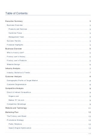 Table of Contents
Executive Summary 3
Business Overview 3
Products and Services 3
Customer Focus 3
Management Team 3
Success Factors 3
Financial Highlights 4
Business Overview 5
Who is firstcry.com? 5
Firstcry.com’s History 5
Firstcry.com’s Products 5
Website Design 6
Industry Analysis 7
Industry Statistics & Trends 7
Customer Analysis 8
Demographic Profile of Target Market 8
Customer Segmentation 8
Competitive Analysis 9
Direct & Indirect Competitors 9
Diapers.com 9
Babies “R” Us.com 9
Competitive Advantage 9
Website and Technology 11
Marketing Plan 12
The Firstcry.com Brand 12
Promotions Strategy 12
Public Relations 12
Search Engine Optimization 12
1 / 21
 