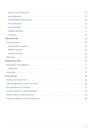 Pay-Per Click Advertising 13
Email Marketing 13
Affiliate Website Partnerships 13
Print Advertising 13
Pricing Strategy 13
Strategic Alliances 14
Incentives 14
Operations Plan 15
Functional Roles 15
Administrative Functions 15
Website Functions 15
Service Functions 15
Milestones 15
Management Team 17
Management Team Members 17
JOHN DOE 17
Hiring Plan 17
Financial Plan 18
Revenue and Cost Drivers 18
Capital Requirements and Use of Funds 18
Key Assumptions & Forecasts 18
Income Statement (5 Year projections) 18
Balance Sheet (5 Year projections) 19
Cash Flow Statement (5 Year projections) 20
2 / 21
 