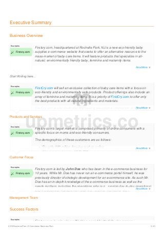Executive Summary
Business Overview
Start Writing here...
Examples
 Firstcry.com
Firstcry.com, headquartered at Rochelle Park, NJ is a new eco-friendly baby
supplies e-commerce website that seeks to offer an alternative resource to the
mass-market of baby care items. It will feature products that specialize in all-
natural, environmentally friendly baby, feminine and maternity items.
Products and Services
Examples
 Firstcry.com
FirstCry.com will sell an exclusive collection of baby care items with a focus on
eco-friendly and environmentally safe products. Product offerings also include an
array of feminine and maternity items. It is a priority of FirstCry.com to offer only
the best products with all-natural ingredients and materials.
FirstCry.com is also dedicated to providing educational information on baby care,
pregnancy, and holistic lifestyles.
Customer Focus
Examples
 Firstcry.com
Firstcry.com's target market is comprised primarily of online consumers with a
specific focus on moms and eco-friendly consumers.
The demographics of these customers are as follows:
Roughly 200 million Americans shop online
The average income of $76,000
Management Team
Examples
 Firstcry.com
Firstcry.com is led by John Doe who has been in the e-commerce business for
10 years. While Mr. Doe has never run an e-commerce portal himself, he was
previously director of strategic development for an e-commerce site. As such Mr.
Doe has an in-depth knowledge of the e-commerce business as well as the
needs mothers, including the operations side (e.g., running day-to-day operations)
and the business management side (e.g., staffing, marketing, etc.).
Success Factors
Examples
Firstcry.com is uniquely qualified to succeed for the following reasons:
upmetrics.co
Read More 
Read More 
Read More 
Read More 
2019 Business Plan | E-Commerce Business Plan 3 / 21
 