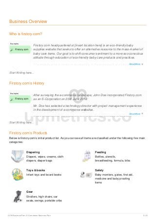 Business Overview
Who is firstcry.com?
Start Writing here...
Examples
 Firstcry.com
Firstcry.com headquartered at [insert location here] is an eco-friendly baby
supplies website that seeks to offer an alternative resource to the mass-market of
baby care items. Our goal is to shift consumer sentiment to a more eco-conscious
attitude through education of eco-friendly baby care products and practices.
The website aims to increase accessibility to these products and lifestyle by
creating a user-friendly portal that connects parents to a wide variety of
Firstcry.com’s History
Start Writing here...
Examples
 Firstcry.com
After surveying the e-commerce landscape, John Doe incorporated Firstcry.com
as an S-Corporation on 23rd June 2012.
Mr. Doe has selected a technology director with project management experience
in the development of e-commerce websites.
Since incorporation, the company has achieved the following milestones:
Firstcry.com’s Products
Below is firstcry.com’s initial product list. As you can see all items are classified under the following five main
categories:
Diapering
Diapers, wipes, creams, cloth
diapers, diaper bags
Feeding
Bottles, utensils,
breastfeeding, formula, bibs
Toys & books
Infant toys and board books
Safety
Baby monitors, gates, first aid,
medicine and baby proofing
items
Gear
Strollers, high chairs, car
seats, swings, portable cribs
upmetrics.co
Read More 
Read More 
2019 Business Plan | E-Commerce Business Plan 5 / 21
 