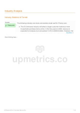 Industry Analysis
Industry Statistics & Trends
Start Writing here...
Examples
 Firstcry.com
The following industry size facts and statistics bode well for Firstcry.com.
The E-Commerce industry will attract a larger customer market as more
households purchase items online. In the five years to 2020, revenue is
expected to increase at an annualized 13.4% to $526.6 billion. However, the
looming threat of regulation may hamper sales, and heightened competition
upmetrics.co
Read More 
2019 Business Plan | E-Commerce Business Plan 7 / 21
 