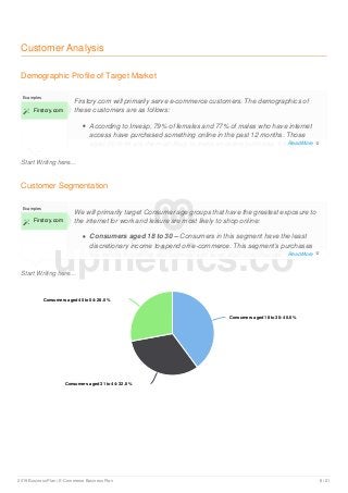 Customer Analysis
Demographic Profile of Target Market
Start Writing here...
Examples
 Firstcry.com
Firstcry.com will primarily serve e-commerce customers. The demographics of
these customers are as follows:
According to Invesp, 79% of females and 77% of males who have internet
access have purchased something online in the past 12 months. Those
aged 50 to 64 are the most likely to make an online purchase, followed
Customer Segmentation
Start Writing here...
Examples
 Firstcry.com
We will primarily target Consumer age groups that have the greatest exposure to
the internet for work and leisure are most likely to shop online:
Consumers aged 18 to 30 – Consumers in this segment have the least
discretionary income to spend on e-commerce. This segment’s purchases
are mostly in clothing and footwear and small electronic devices.
Consumers aged 18 to 30: 40.0 %Consumers aged 18 to 30: 40.0 %
Consumers aged 31 to 44: 32.0 %Consumers aged 31 to 44: 32.0 %
Consumers aged 45 to 54: 28.0 %Consumers aged 45 to 54: 28.0 %
upmetrics.co
Read More 
Read More 
2019 Business Plan | E-Commerce Business Plan 8 / 21
 