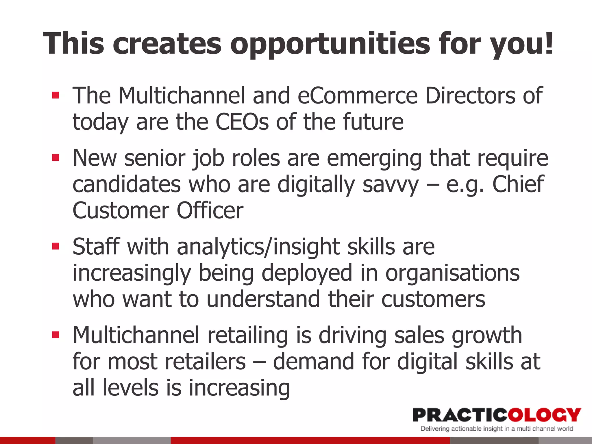This creates opportunities for you!
 The Multichannel and eCommerce Directors of
today are the CEOs of the future
 New senior job roles are emerging that require
candidates who are digitally savvy – e.g. Chief
Customer Officer
 Staff with analytics/insight skills are
increasingly being deployed in organisations
who want to understand their customers
 Multichannel retailing is driving sales growth
for most retailers – demand for digital skills at
all levels is increasing
 