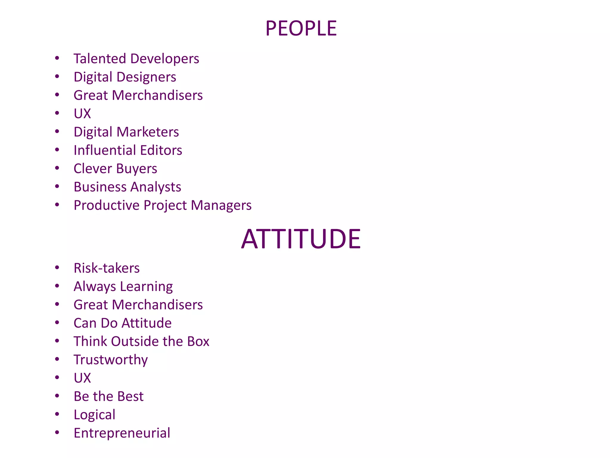 PEOPLE
• Risk-takers
• Always Learning
• Great Merchandisers
• Can Do Attitude
• Think Outside the Box
• Trustworthy
• UX
• Be the Best
• Logical
• Entrepreneurial
• Talented Developers
• Digital Designers
• Great Merchandisers
• UX
• Digital Marketers
• Influential Editors
• Clever Buyers
• Business Analysts
• Productive Project Managers
ATTITUDE
 