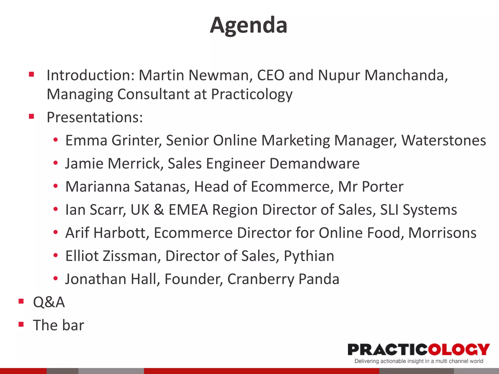 Agenda
 Introduction: Martin Newman, CEO and Nupur Manchanda,
Managing Consultant at Practicology
 Presentations:
• Emma Grinter, Senior Online Marketing Manager, Waterstones
• Jamie Merrick, Sales Engineer Demandware
• Marianna Satanas, Head of Ecommerce, Mr Porter
• Ian Scarr, UK & EMEA Region Director of Sales, SLI Systems
• Arif Harbott, Ecommerce Director for Online Food, Morrisons
• Elliot Zissman, Director of Sales, Pythian
• Jonathan Hall, Founder, Cranberry Panda
 Q&A
 The bar
 