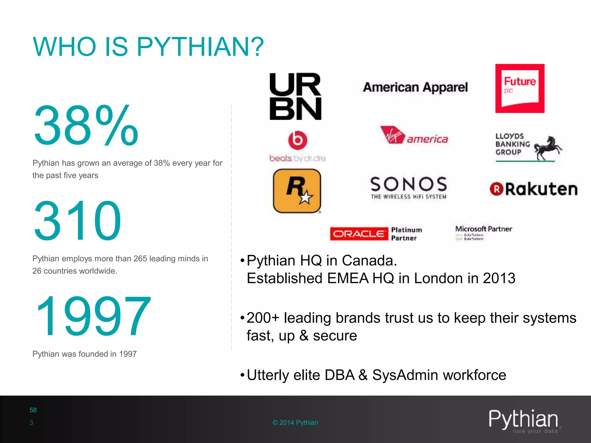 © 2014 Pythian
WHO IS PYTHIAN?
•Pythian HQ in Canada.
Established EMEA HQ in London in 2013
•200+ leading brands trust us to keep their systems
fast, up & secure
•Utterly elite DBA & SysAdmin workforce
38%Pythian has grown an average of 38% every year for
the past five years
310Pythian employs more than 265 leading minds in
26 countries worldwide.
1997Pythian was founded in 1997
3
58
 