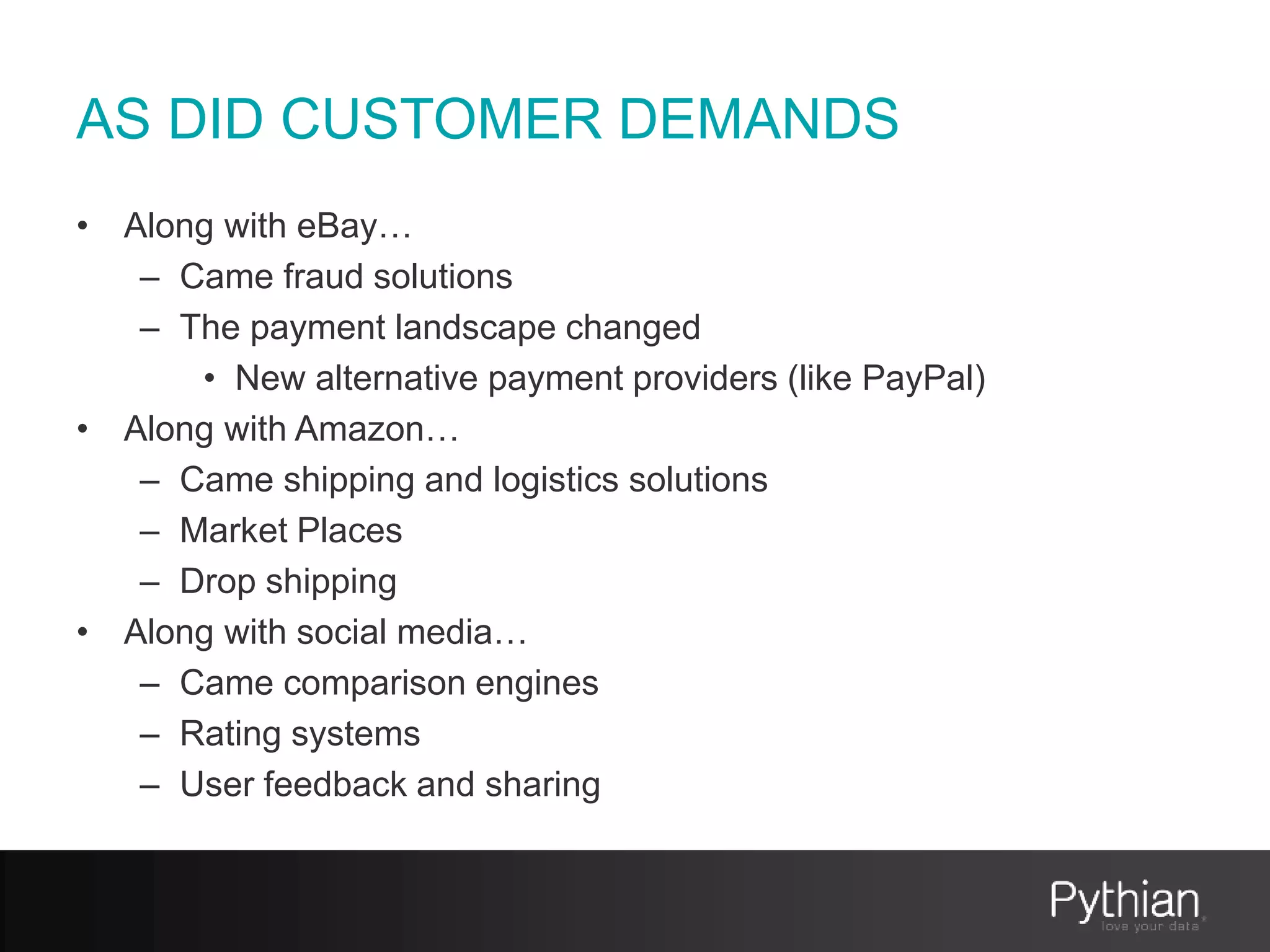 AS DID CUSTOMER DEMANDS
• Along with eBay…
– Came fraud solutions
– The payment landscape changed
• New alternative payment providers (like PayPal)
• Along with Amazon…
– Came shipping and logistics solutions
– Market Places
– Drop shipping
• Along with social media…
– Came comparison engines
– Rating systems
– User feedback and sharing
 