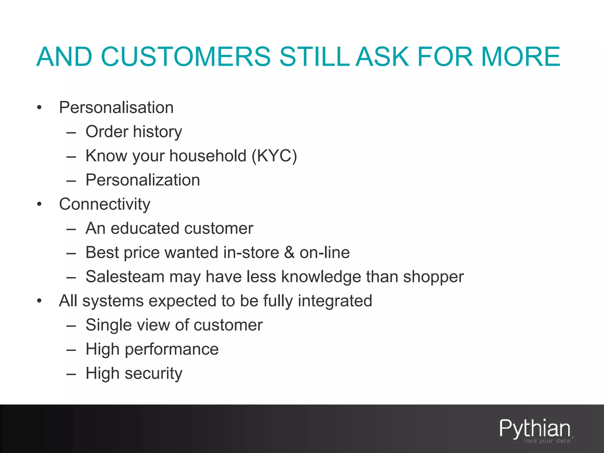 AND CUSTOMERS STILL ASK FOR MORE
• Personalisation
– Order history
– Know your household (KYC)
– Personalization
• Connectivity
– An educated customer
– Best price wanted in-store & on-line
– Salesteam may have less knowledge than shopper
• All systems expected to be fully integrated
– Single view of customer
– High performance
– High security
 