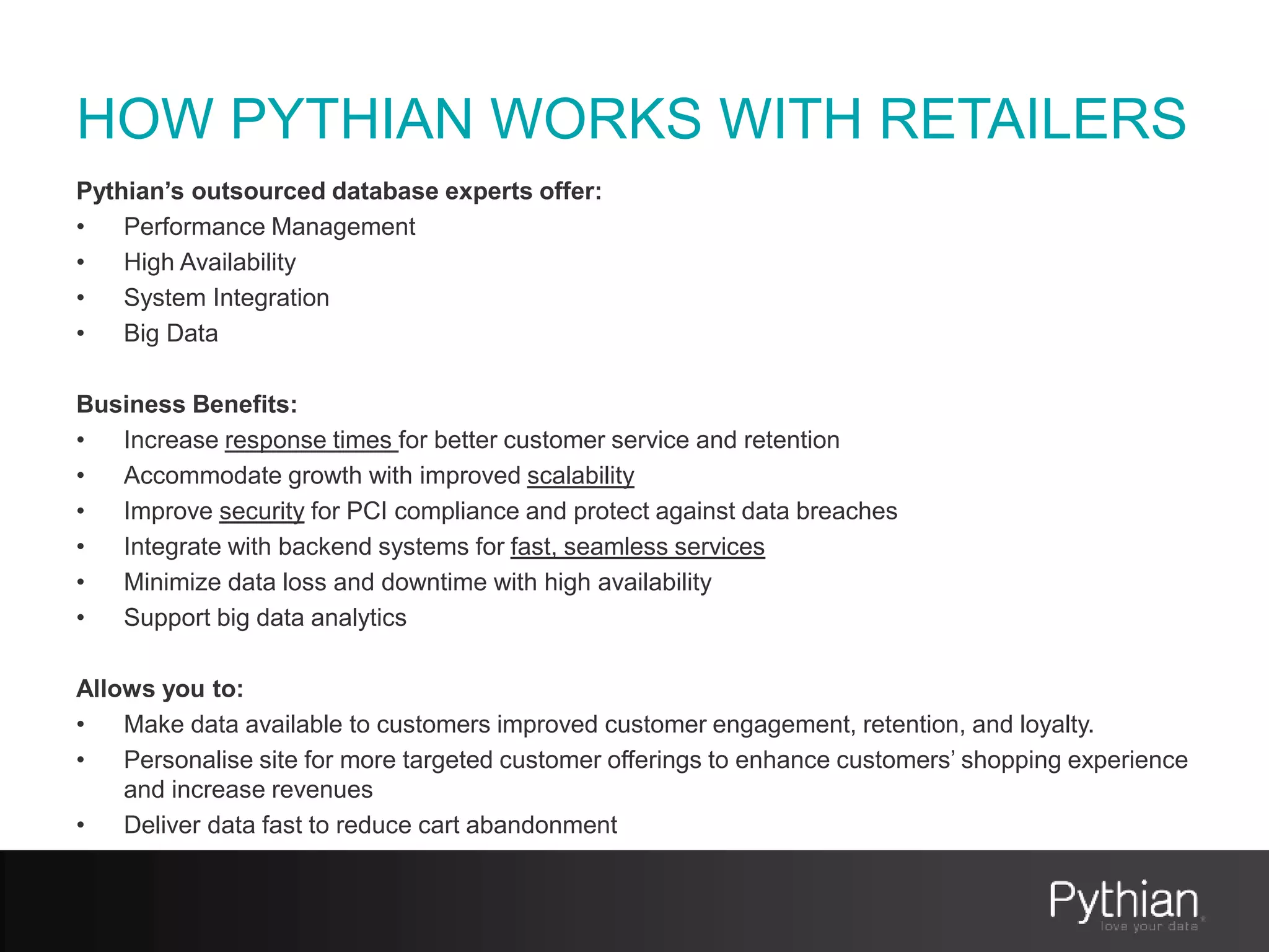 HOW PYTHIAN WORKS WITH RETAILERS
Pythian’s outsourced database experts offer:
• Performance Management
• High Availability
• System Integration
• Big Data
Business Benefits:
• Increase response times for better customer service and retention
• Accommodate growth with improved scalability
• Improve security for PCI compliance and protect against data breaches
• Integrate with backend systems for fast, seamless services
• Minimize data loss and downtime with high availability
• Support big data analytics
Allows you to:
• Make data available to customers improved customer engagement, retention, and loyalty.
• Personalise site for more targeted customer offerings to enhance customers’ shopping experience
and increase revenues
• Deliver data fast to reduce cart abandonment
 