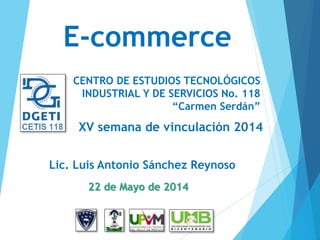 22 de Mayo de 2014
E-commerce
XV semana de vinculación 2014
Lic. Luis Antonio Sánchez Reynoso
CENTRO DE ESTUDIOS TECNOLÓGICOS
INDUSTRIAL Y DE SERVICIOS No. 118
“Carmen Serdán”
 