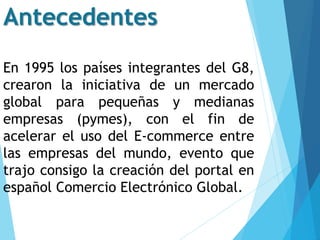 En 1995 los países integrantes del G8,
crearon la iniciativa de un mercado
global para pequeñas y medianas
empresas (pymes), con el fin de
acelerar el uso del E-commerce entre
las empresas del mundo, evento que
trajo consigo la creación del portal en
español Comercio Electrónico Global.
Antecedentes
 